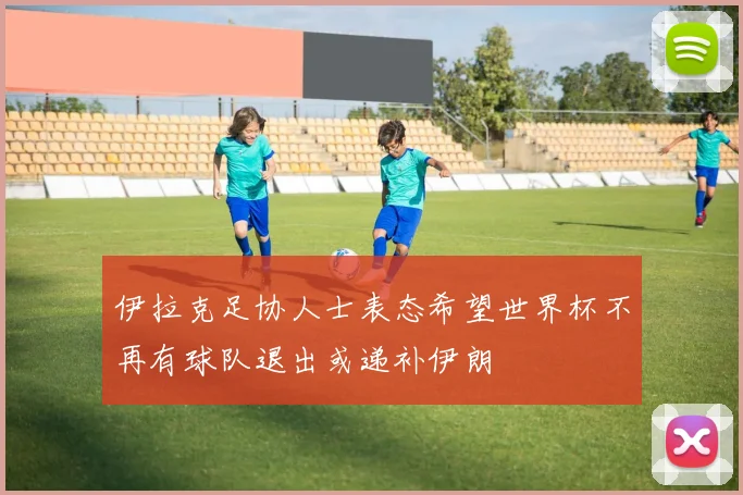 伊拉克足协人士表态希望世界杯不再有球队退出或递补伊朗