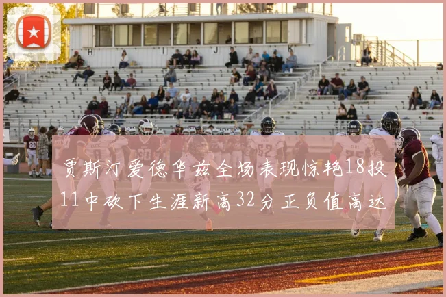贾斯汀爱德华兹全场表现惊艳18投11中砍下生涯新高32分正负值高达47