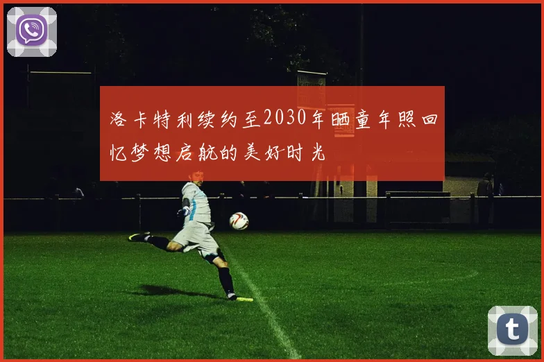 洛卡特利续约至2030年晒童年照回忆梦想启航的美好时光