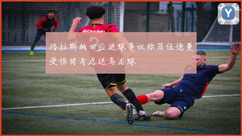 格拉斯纳回应进球争议称若伍德曼受伤将考虑送乌龙球
