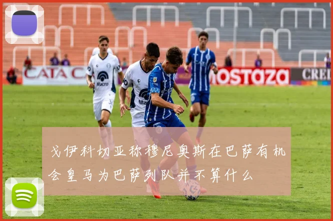 戈伊科切亚称穆尼奥斯在巴萨有机会皇马为巴萨列队并不算什么