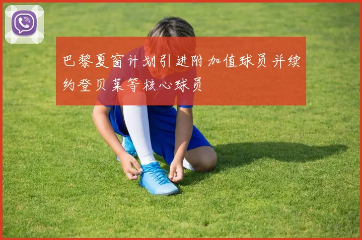 巴黎夏窗计划引进附加值球员并续约登贝莱等核心球员