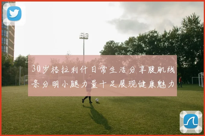30岁格拉利什日常生活分享腹肌线条分明小腿力量十足展现健康魅力