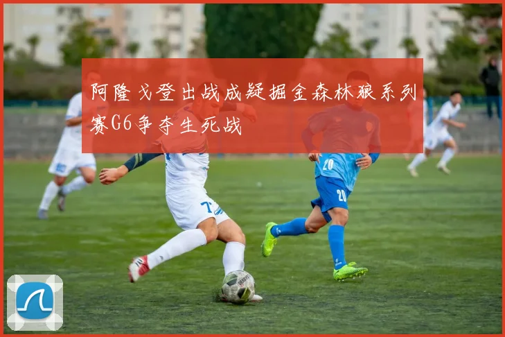 阿隆戈登出战成疑掘金森林狼系列赛G6争夺生死战