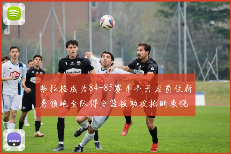 弗拉格成为84-85赛季乔丹后首位新秀领跑全队得分篮板助攻抢断表现出色